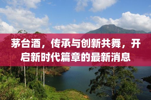 茅台酒，传承与创新共舞，开启新时代篇章的最新消息