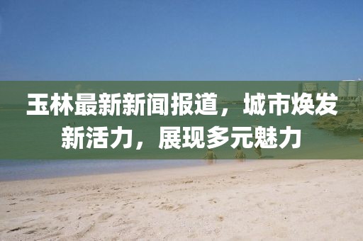 玉林最新新闻报道，城市焕发新活力，展现多元魅力