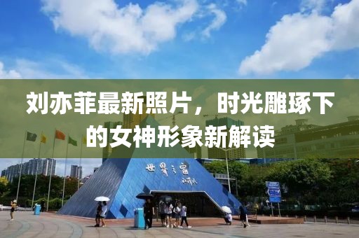 刘亦菲最新照片，时光雕琢下的女神形象新解读