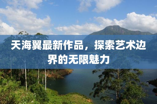 天海翼最新作品，探索艺术边界的无限魅力