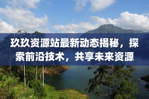 玖玖资源站最新动态揭秘，探索前沿技术，共享未来资源
