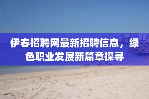 伊春招聘网最新招聘信息，绿色职业发展新篇章探寻