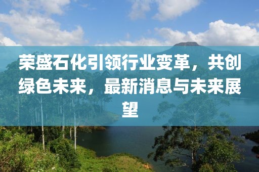 荣盛石化引领行业变革，共创绿色未来，最新消息与未来展望