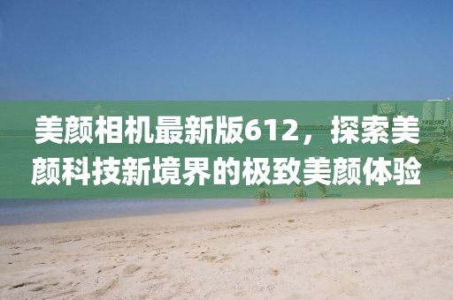 美颜相机最新版612，探索美颜科技新境界的极致美颜体验