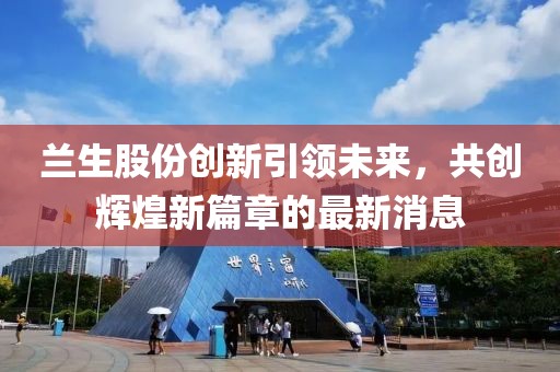 兰生股份创新引领未来，共创辉煌新篇章的最新消息