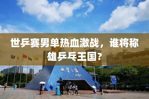 世乒赛男单热血激战，谁将称雄乒乓王国？