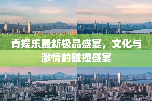 青娱乐最新极品盛宴，文化与激情的碰撞盛宴