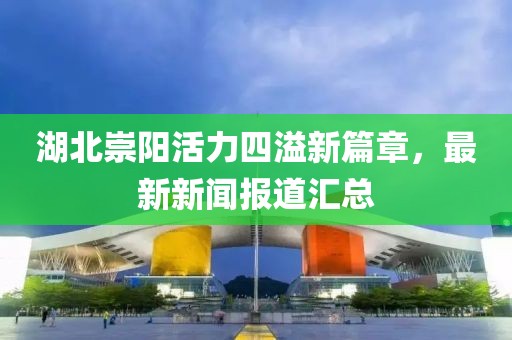 湖北崇阳活力四溢新篇章，最新新闻报道汇总