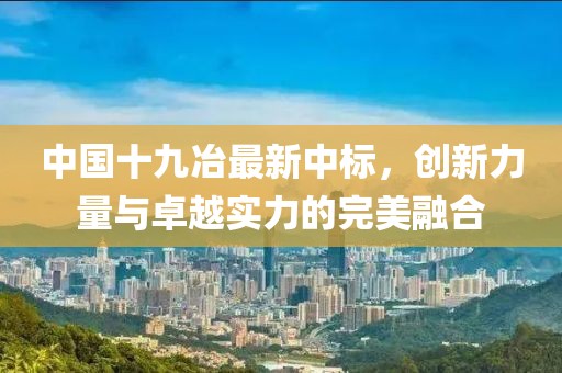 中国十九冶最新中标，创新力量与卓越实力的完美融合