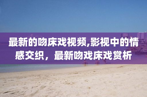 最新的吻床戏视频,影视中的情感交织，最新吻戏床戏赏析