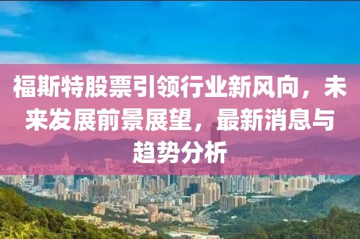 福斯特股票引领行业新风向，未来发展前景展望，最新消息与趋势分析