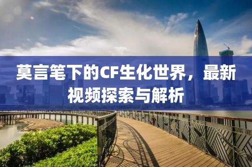 莫言笔下的CF生化世界，最新视频探索与解析