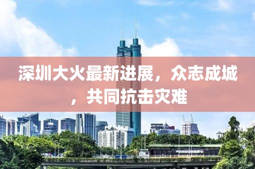 深圳大火最新进展，众志成城，共同抗击灾难