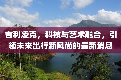 吉利凌克，科技与艺术融合，引领未来出行新风尚的最新消息