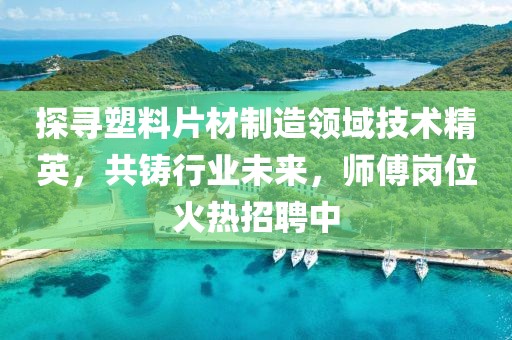 探寻塑料片材制造领域技术精英，共铸行业未来，师傅岗位火热招聘中