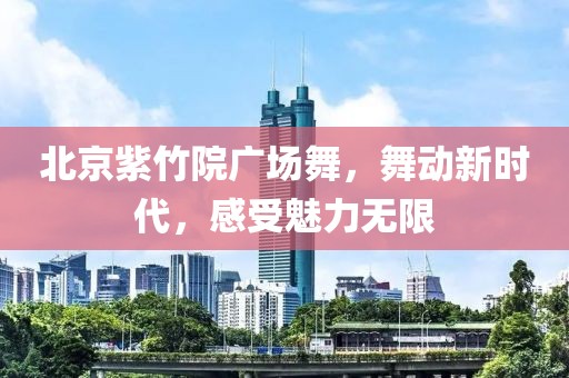 北京紫竹院广场舞，舞动新时代，感受魅力无限