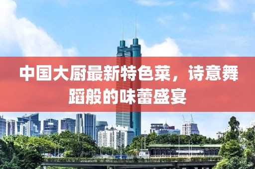 中国大厨最新特色菜，诗意舞蹈般的味蕾盛宴