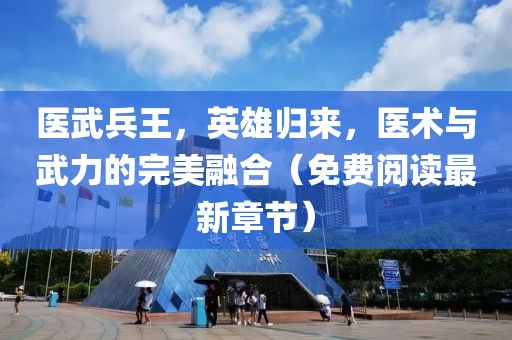 医武兵王，英雄归来，医术与武力的完美融合（免费阅读最新章节）