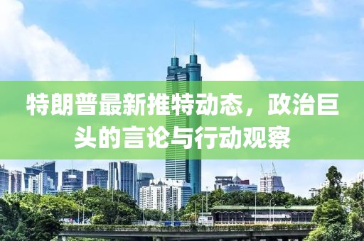 特朗普最新推特动态，政治巨头的言论与行动观察