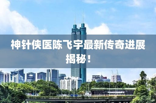 神针侠医陈飞宇最新传奇进展揭秘！