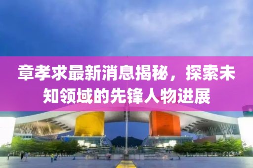 章孝求最新消息揭秘，探索未知领域的先锋人物进展