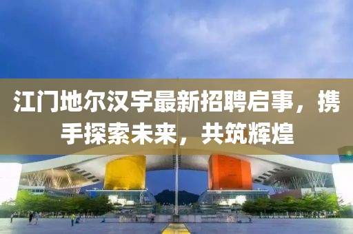 江门地尔汉宇最新招聘启事，携手探索未来，共筑辉煌