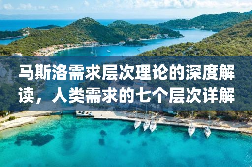 马斯洛需求层次理论的深度解读，人类需求的七个层次详解