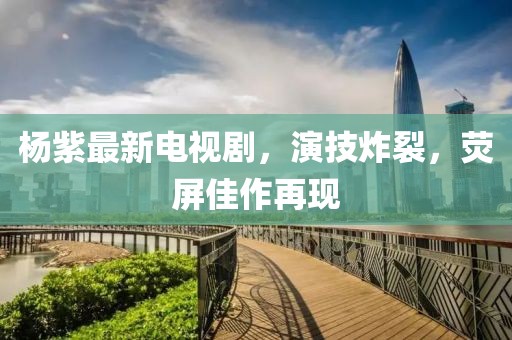 杨紫最新电视剧，演技炸裂，荧屏佳作再现