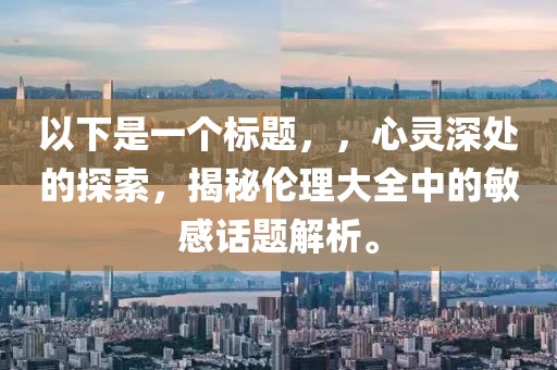 以下是一个标题，，心灵深处的探索，揭秘伦理大全中的敏感话题解析。