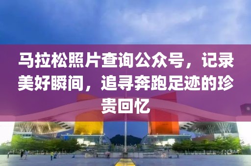 马拉松照片查询公众号，记录美好瞬间，追寻奔跑足迹的珍贵回忆