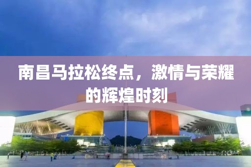 南昌马拉松终点，激情与荣耀的辉煌时刻
