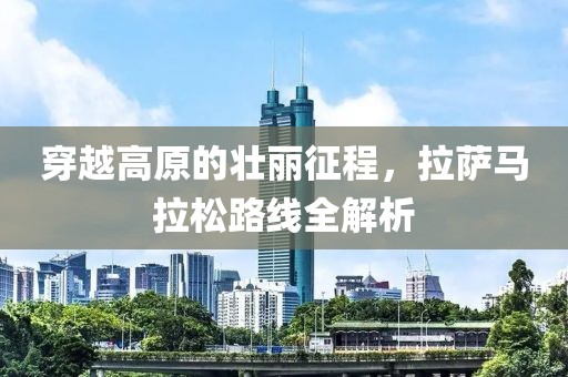穿越高原的壮丽征程，拉萨马拉松路线全解析