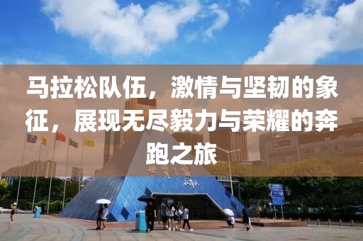 马拉松队伍，激情与坚韧的象征，展现无尽毅力与荣耀的奔跑之旅