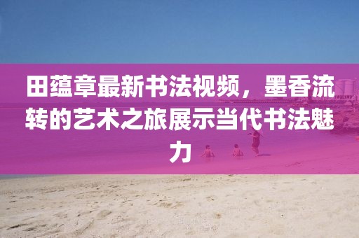 田蕴章最新书法视频，墨香流转的艺术之旅展示当代书法魅力