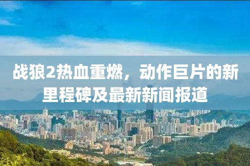 战狼2热血重燃，动作巨片的新里程碑及最新新闻报道