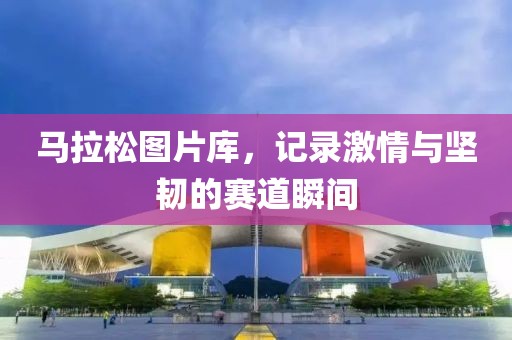 马拉松图片库，记录激情与坚韧的赛道瞬间