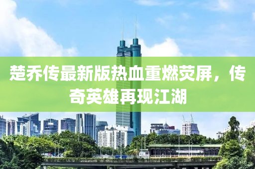 楚乔传最新版热血重燃荧屏，传奇英雄再现江湖