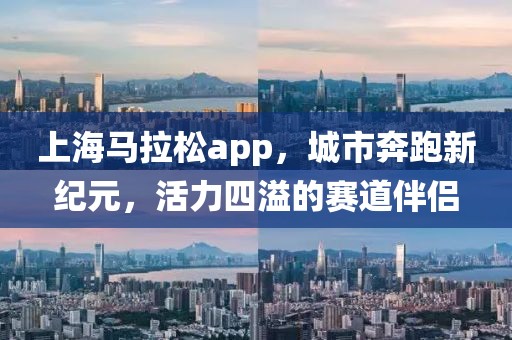 上海马拉松app，城市奔跑新纪元，活力四溢的赛道伴侣