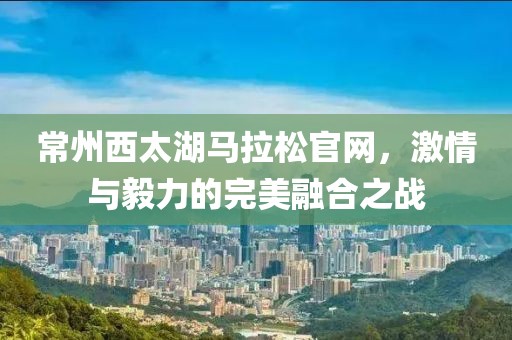 常州西太湖马拉松官网，激情与毅力的完美融合之战