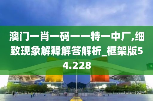 澳门一肖一码一一特一中厂,细致现象解释解答解析_框架版54.228