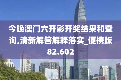 今晚澳门六开彩开奖结果和查询,清新解答解释落实_便携版82.602