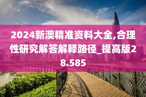 2024新澳精准资料大全,合理性研究解答解释路径_提高版28.585