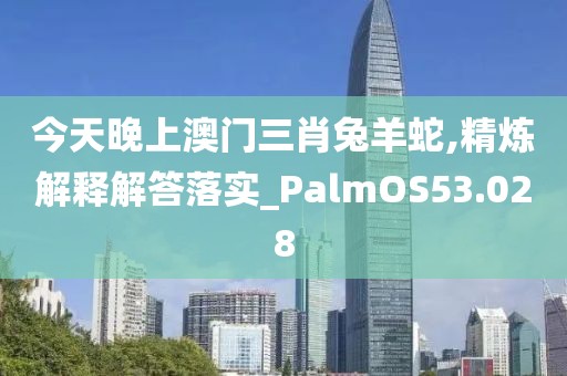 今天晚上澳门三肖兔羊蛇,精炼解释解答落实_PalmOS53.028