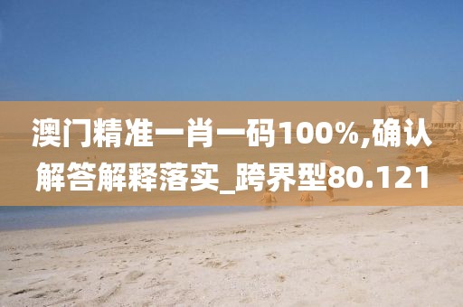 澳门精准一肖一码100%,确认解答解释落实_跨界型80.121