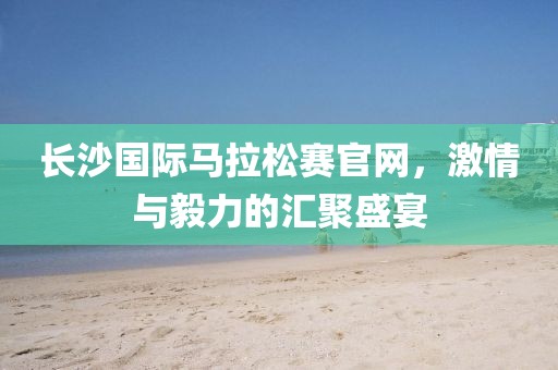长沙国际马拉松赛官网，激情与毅力的汇聚盛宴