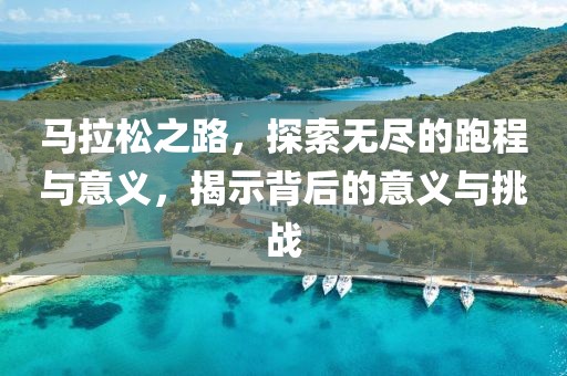 马拉松之路，探索无尽的跑程与意义，揭示背后的意义与挑战