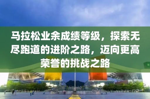 马拉松业余成绩等级，探索无尽跑道的进阶之路，迈向更高荣誉的挑战之路