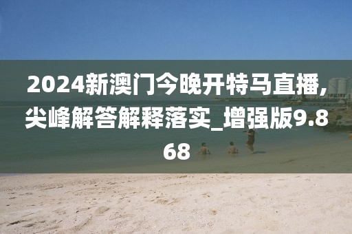 2024新澳门今晚开特马直播,尖峰解答解释落实_增强版9.868
