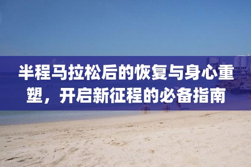 半程马拉松后的恢复与身心重塑，开启新征程的必备指南