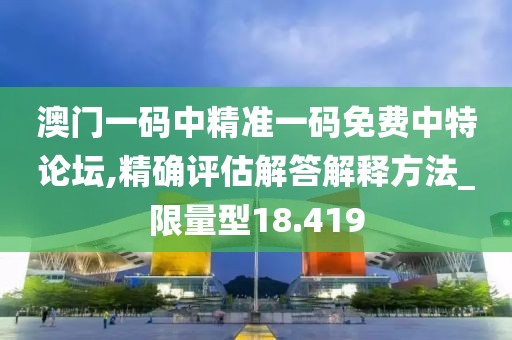 澳门一码中精准一码免费中特论坛,精确评估解答解释方法_限量型18.419